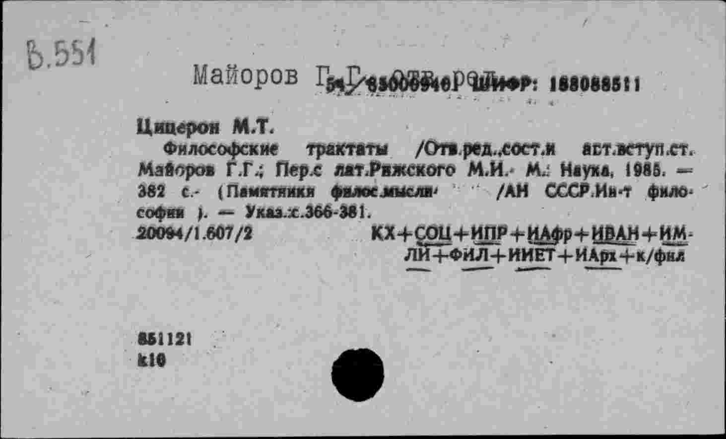 ﻿Ь.554
Майоров -иродШйеРЧййФГ: имшп
Цицерон М.Т.
Философские трактаты /Отв.ред.,сосг.и аст.аступ.ст. Майоров Г.Г,; Перс лат.Рижского М.И. М/ Наука, 1986. 382 с.- (Памятники филос.мысли' /АН СССР.Ив<Т философии >. — Указ.х.366-381.
20094/1.607/2	КХ+СОЦ+ИПР+ИАфр+ИВАНЧ-ИМ-
ЛИ4-ФИЛ4-ИИЕТ4-ИАрх4-к/фнл
861121 к.10